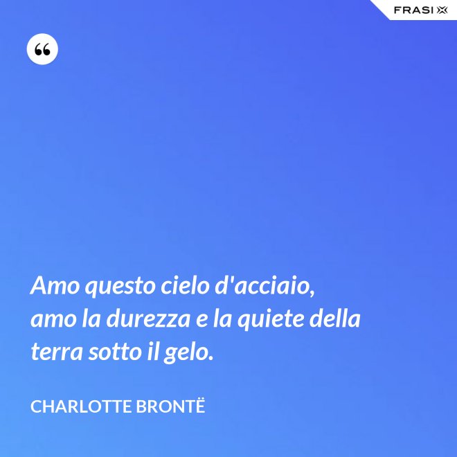 Amo questo cielo d'acciaio, amo la durezza e la quiete della terra sotto il gelo. - Charlotte Brontë
