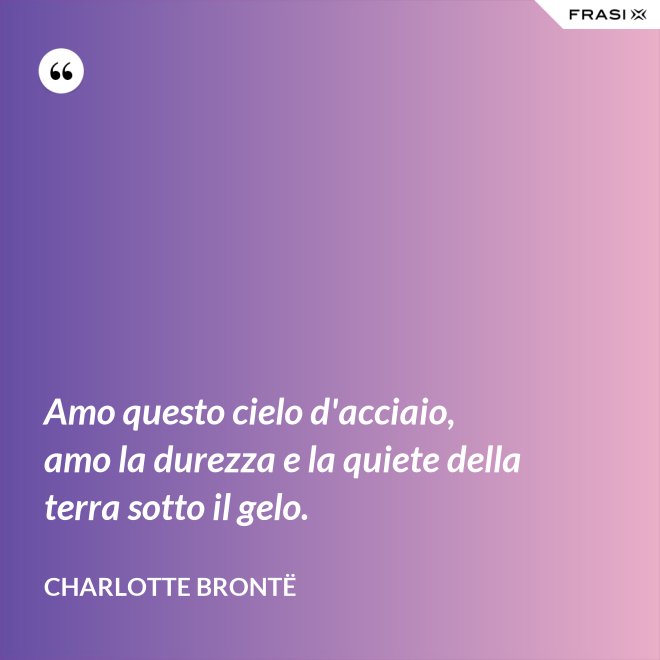 Amo questo cielo d'acciaio, amo la durezza e la quiete della terra sotto il gelo. - Charlotte Brontë