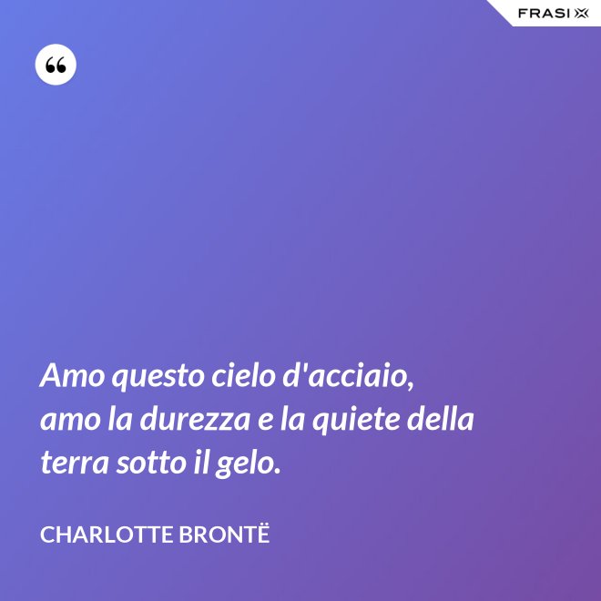Amo questo cielo d'acciaio, amo la durezza e la quiete della terra sotto il gelo. - Charlotte Brontë