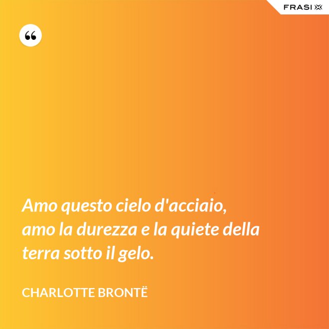 Amo questo cielo d'acciaio, amo la durezza e la quiete della terra sotto il gelo. - Charlotte Brontë