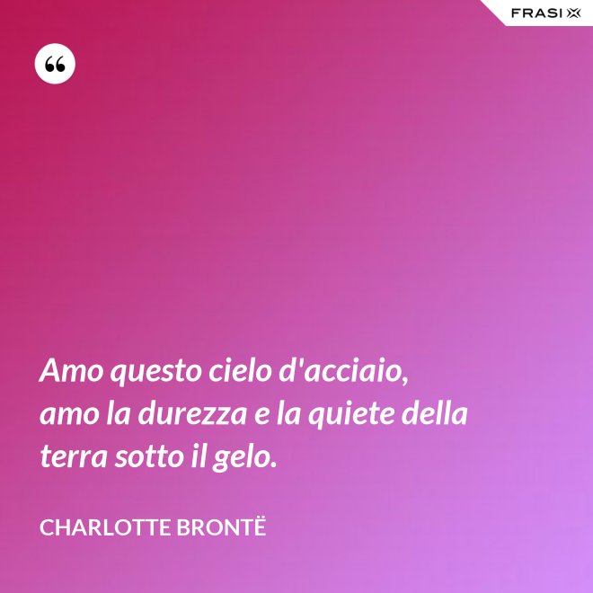 Amo questo cielo d'acciaio, amo la durezza e la quiete della terra sotto il gelo. - Charlotte Brontë