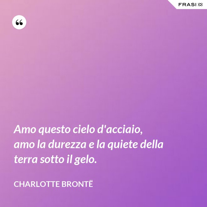 Amo questo cielo d'acciaio, amo la durezza e la quiete della terra sotto il gelo. - Charlotte Brontë