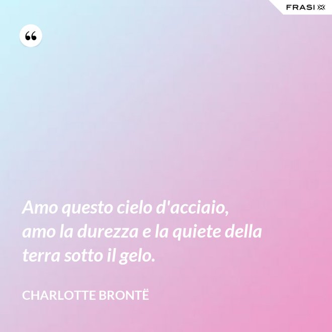 Amo questo cielo d'acciaio, amo la durezza e la quiete della terra sotto il gelo. - Charlotte Brontë