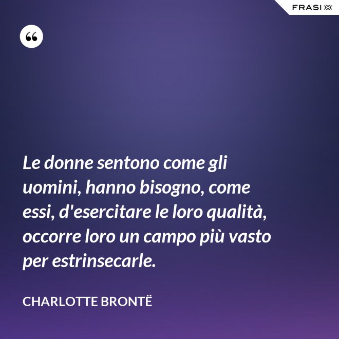 Le donne sentono come gli uomini, hanno bisogno, come essi, d'esercitare le loro qualità, occorre loro un campo più vasto per estrinsecarle. - Charlotte Brontë