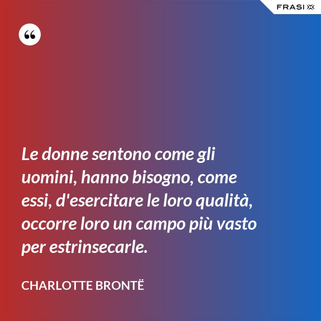Le donne sentono come gli uomini, hanno bisogno, come essi, d'esercitare le loro qualità, occorre loro un campo più vasto per estrinsecarle. - Charlotte Brontë