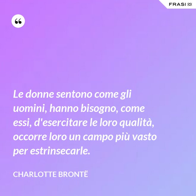 Le donne sentono come gli uomini, hanno bisogno, come essi, d'esercitare le loro qualità, occorre loro un campo più vasto per estrinsecarle. - Charlotte Brontë