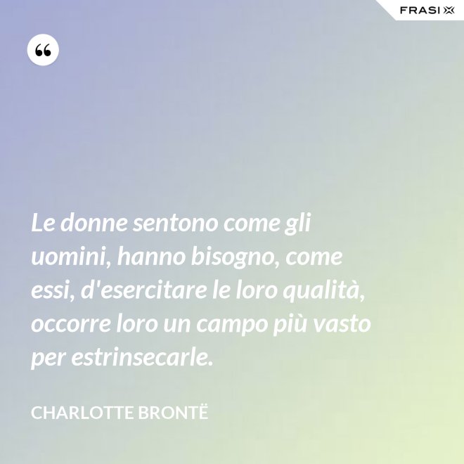 Le donne sentono come gli uomini, hanno bisogno, come essi, d'esercitare le loro qualità, occorre loro un campo più vasto per estrinsecarle. - Charlotte Brontë