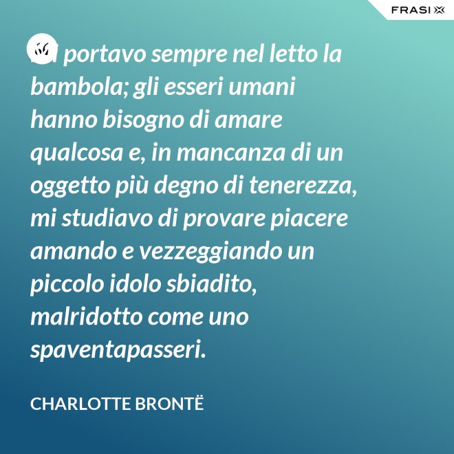 Mi portavo sempre nel letto la bambola; gli esseri umani hanno bisogno di amare qualcosa e, in mancanza di un oggetto più degno di tenerezza, mi studiavo di provare piacere amando e vezzeggiando un piccolo idolo sbiadito, malridotto come uno spaventapasseri. - Charlotte Brontë