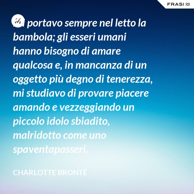 Mi portavo sempre nel letto la bambola; gli esseri umani hanno bisogno di amare qualcosa e, in mancanza di un oggetto più degno di tenerezza, mi studiavo di provare piacere amando e vezzeggiando un piccolo idolo sbiadito, malridotto come uno spaventapasseri. - Charlotte Brontë