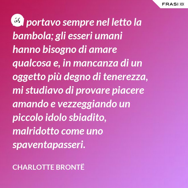 Mi portavo sempre nel letto la bambola; gli esseri umani hanno bisogno di amare qualcosa e, in mancanza di un oggetto più degno di tenerezza, mi studiavo di provare piacere amando e vezzeggiando un piccolo idolo sbiadito, malridotto come uno spaventapasseri. - Charlotte Brontë