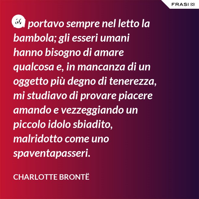 Mi portavo sempre nel letto la bambola; gli esseri umani hanno bisogno di amare qualcosa e, in mancanza di un oggetto più degno di tenerezza, mi studiavo di provare piacere amando e vezzeggiando un piccolo idolo sbiadito, malridotto come uno spaventapasseri. - Charlotte Brontë
