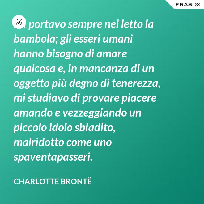 Mi portavo sempre nel letto la bambola; gli esseri umani hanno bisogno di amare qualcosa e, in mancanza di un oggetto più degno di tenerezza, mi studiavo di provare piacere amando e vezzeggiando un piccolo idolo sbiadito, malridotto come uno spaventapasseri. - Charlotte Brontë