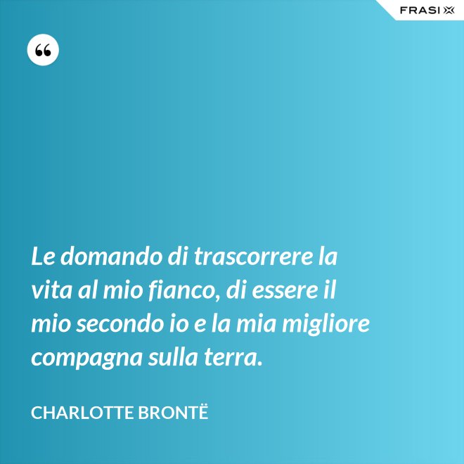 Le domando di trascorrere la vita al mio fianco, di essere il mio secondo io e la mia migliore compagna sulla terra. - Charlotte Brontë