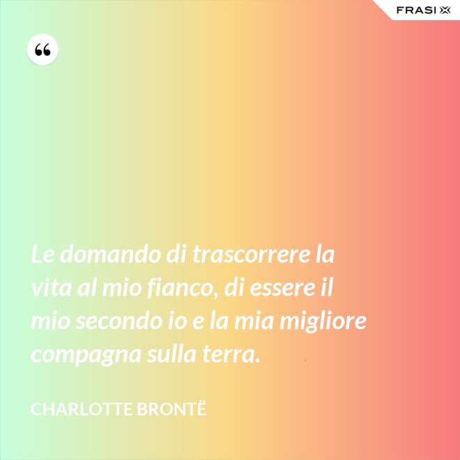 Le domando di trascorrere la vita al mio fianco, di essere il mio secondo io e la mia migliore compagna sulla terra. - Charlotte Brontë