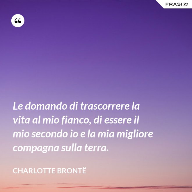 Le domando di trascorrere la vita al mio fianco, di essere il mio secondo io e la mia migliore compagna sulla terra. - Charlotte Brontë