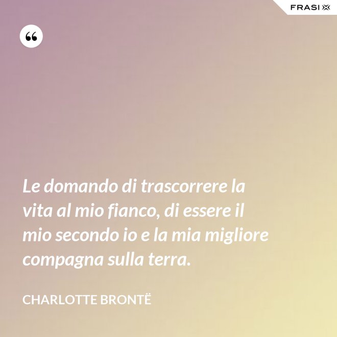 Le domando di trascorrere la vita al mio fianco, di essere il mio secondo io e la mia migliore compagna sulla terra. - Charlotte Brontë