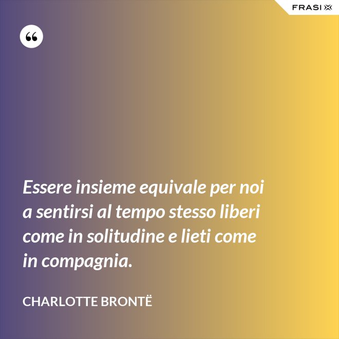 Essere insieme equivale per noi a sentirsi al tempo stesso liberi come in solitudine e lieti come in compagnia. - Charlotte Brontë