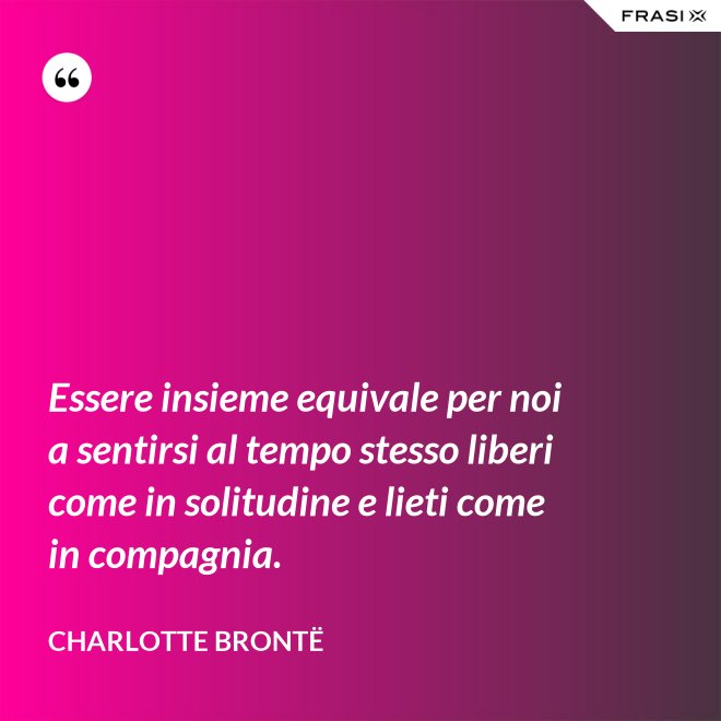 Essere insieme equivale per noi a sentirsi al tempo stesso liberi come in solitudine e lieti come in compagnia. - Charlotte Brontë