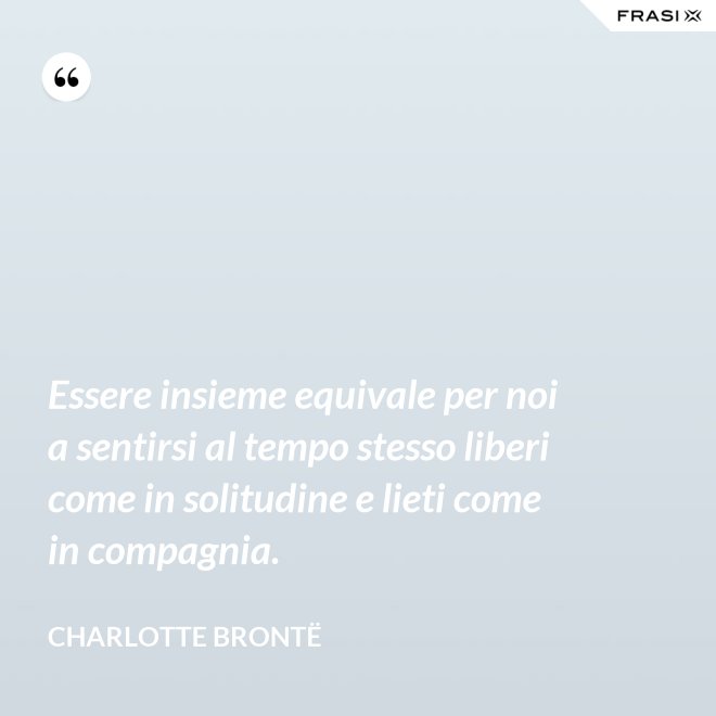Essere insieme equivale per noi a sentirsi al tempo stesso liberi come in solitudine e lieti come in compagnia. - Charlotte Brontë