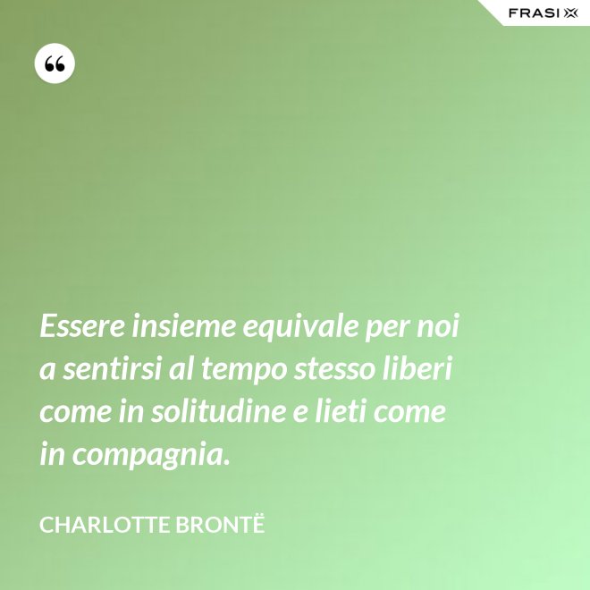 Essere insieme equivale per noi a sentirsi al tempo stesso liberi come in solitudine e lieti come in compagnia. - Charlotte Brontë