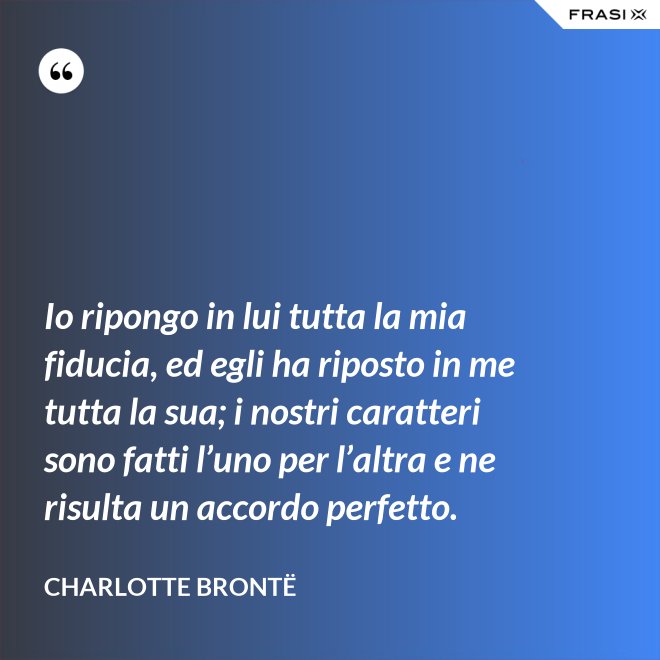 Io ripongo in lui tutta la mia fiducia, ed egli ha riposto in me tutta la sua; i nostri caratteri sono fatti l’uno per l’altra e ne risulta un accordo perfetto. - Charlotte Brontë