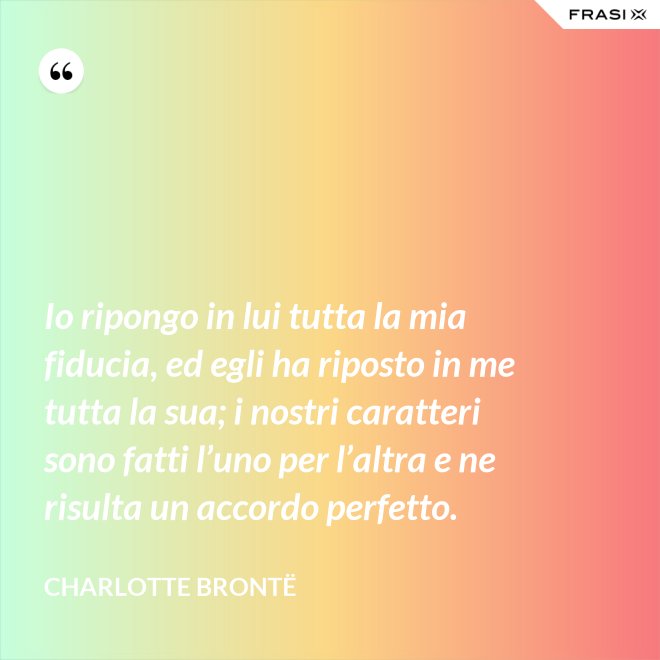 Io ripongo in lui tutta la mia fiducia, ed egli ha riposto in me tutta la sua; i nostri caratteri sono fatti l’uno per l’altra e ne risulta un accordo perfetto. - Charlotte Brontë