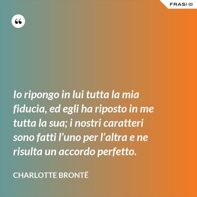 Io ripongo in lui tutta la mia fiducia, ed egli ha riposto in me tutta la sua; i nostri caratteri sono fatti l’uno per l’altra e ne risulta un accordo perfetto. - Charlotte Brontë
