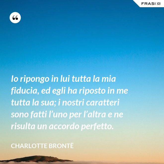 Io ripongo in lui tutta la mia fiducia, ed egli ha riposto in me tutta la sua; i nostri caratteri sono fatti l’uno per l’altra e ne risulta un accordo perfetto. - Charlotte Brontë