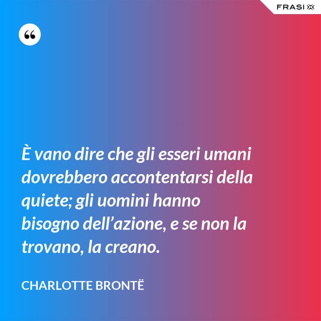 È vano dire che gli esseri umani dovrebbero accontentarsi della quiete; gli uomini hanno bisogno dell’azione, e se non la trovano, la creano. - Charlotte Brontë