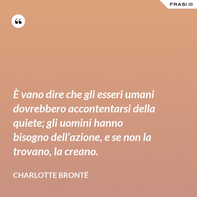 È vano dire che gli esseri umani dovrebbero accontentarsi della quiete; gli uomini hanno bisogno dell’azione, e se non la trovano, la creano. - Charlotte Brontë