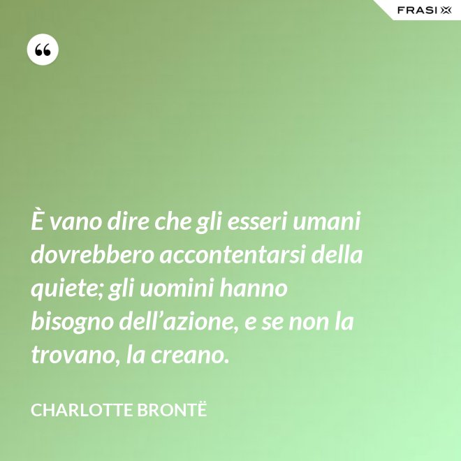 È vano dire che gli esseri umani dovrebbero accontentarsi della quiete; gli uomini hanno bisogno dell’azione, e se non la trovano, la creano. - Charlotte Brontë