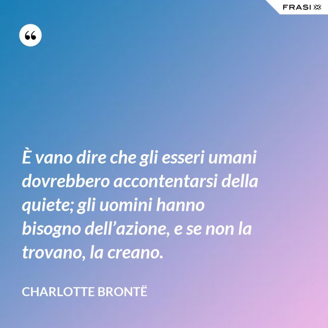 È vano dire che gli esseri umani dovrebbero accontentarsi della quiete; gli uomini hanno bisogno dell’azione, e se non la trovano, la creano. - Charlotte Brontë