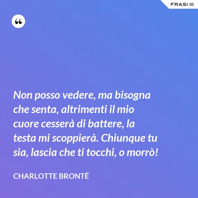 Non posso vedere, ma bisogna che senta, altrimenti il mio cuore cesserà di battere, la testa mi scoppierà. Chiunque tu sia, lascia che ti tocchi, o morrò! - Charlotte Brontë