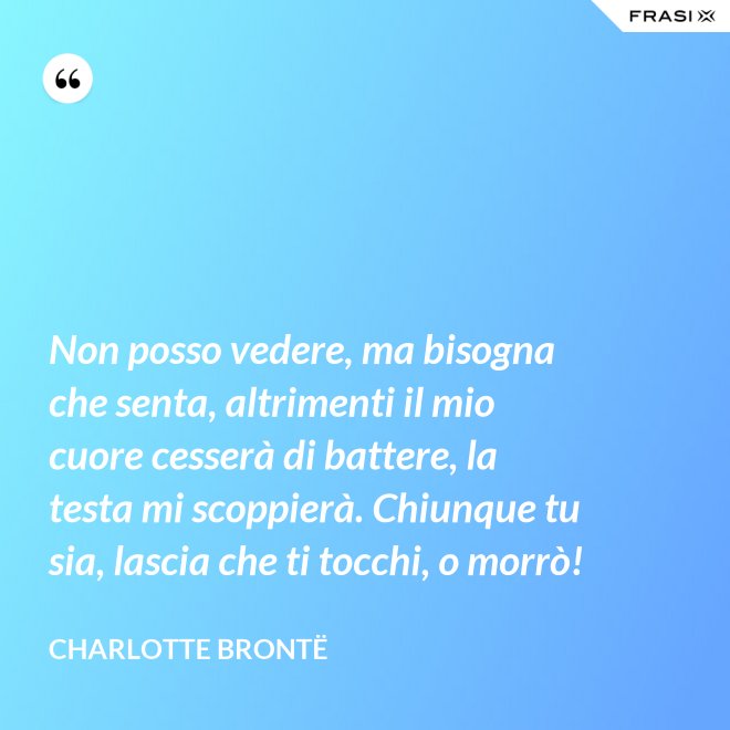 Non posso vedere, ma bisogna che senta, altrimenti il mio cuore cesserà di battere, la testa mi scoppierà. Chiunque tu sia, lascia che ti tocchi, o morrò! - Charlotte Brontë