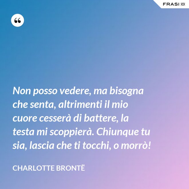 Non posso vedere, ma bisogna che senta, altrimenti il mio cuore cesserà di battere, la testa mi scoppierà. Chiunque tu sia, lascia che ti tocchi, o morrò! - Charlotte Brontë