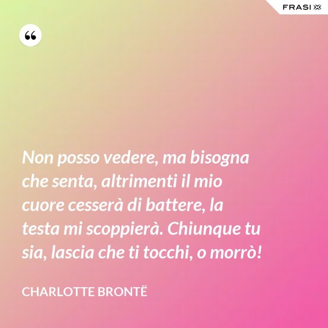 Non posso vedere, ma bisogna che senta, altrimenti il mio cuore cesserà di battere, la testa mi scoppierà. Chiunque tu sia, lascia che ti tocchi, o morrò! - Charlotte Brontë