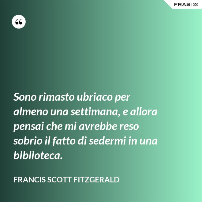 Sono rimasto ubriaco per almeno una settimana, e allora pensai che mi avrebbe reso sobrio il fatto di sedermi in una biblioteca. - Francis Scott Fitzgerald