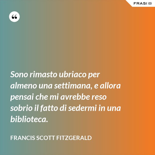 Sono rimasto ubriaco per almeno una settimana, e allora pensai che mi avrebbe reso sobrio il fatto di sedermi in una biblioteca. - Francis Scott Fitzgerald
