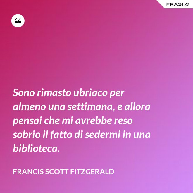 Sono rimasto ubriaco per almeno una settimana, e allora pensai che mi avrebbe reso sobrio il fatto di sedermi in una biblioteca. - Francis Scott Fitzgerald