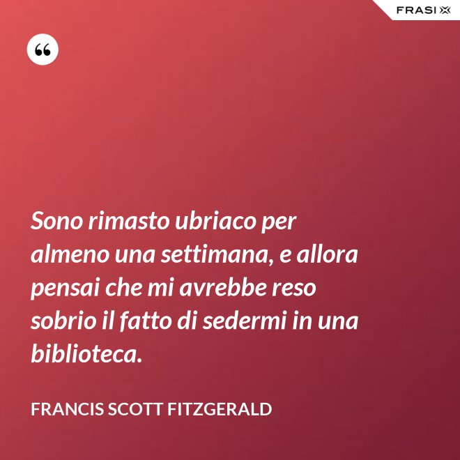 Sono rimasto ubriaco per almeno una settimana, e allora pensai che mi avrebbe reso sobrio il fatto di sedermi in una biblioteca. - Francis Scott Fitzgerald