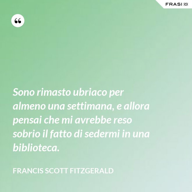 Sono rimasto ubriaco per almeno una settimana, e allora pensai che mi avrebbe reso sobrio il fatto di sedermi in una biblioteca. - Francis Scott Fitzgerald
