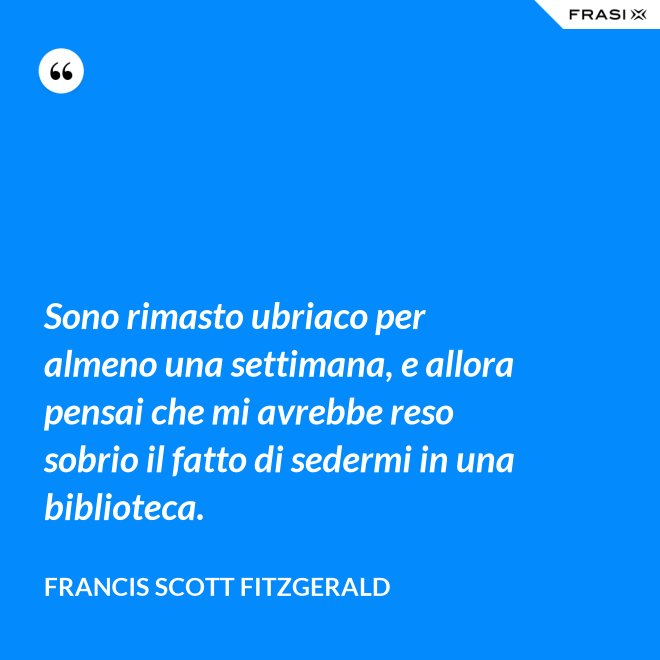 Sono rimasto ubriaco per almeno una settimana, e allora pensai che mi avrebbe reso sobrio il fatto di sedermi in una biblioteca. - Francis Scott Fitzgerald