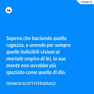 Sapeva che baciando quella ragazza, e unendo per sempre quelle indicibili visioni al mortale respiro di lei, la sua mente non avrebbe più spaziato come quella di dio. - Francis Scott Fitzgerald