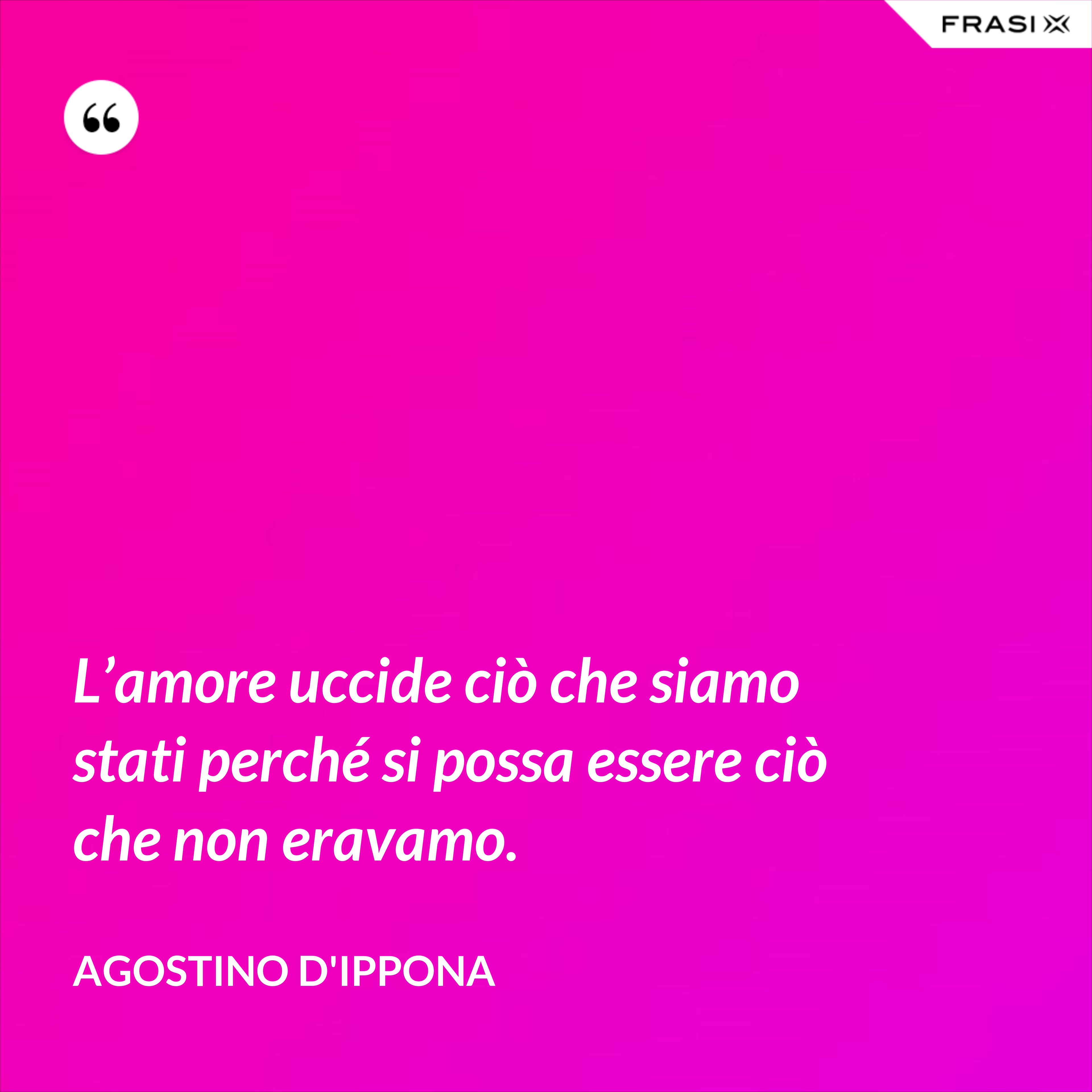 L’amore uccide ciò che siamo stati perché si possa essere ciò che non eravamo. - Agostino d'Ippona