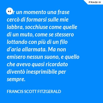 Per un momento una frase cercò di formarsi sulle mie labbra, socchiuse come quelle di un muto, come se stessero lottando con più di un filo d’aria allarmata. Ma non emisero nessun suono, e quello che avevo quasi ricordato diventò inesprimibile per sempre. - Francis Scott Fitzgerald