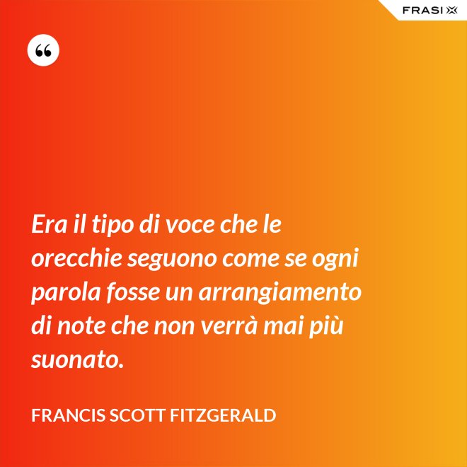 Era il tipo di voce che le orecchie seguono come se ogni parola fosse un arrangiamento di note che non verrà mai più suonato. - Francis Scott Fitzgerald