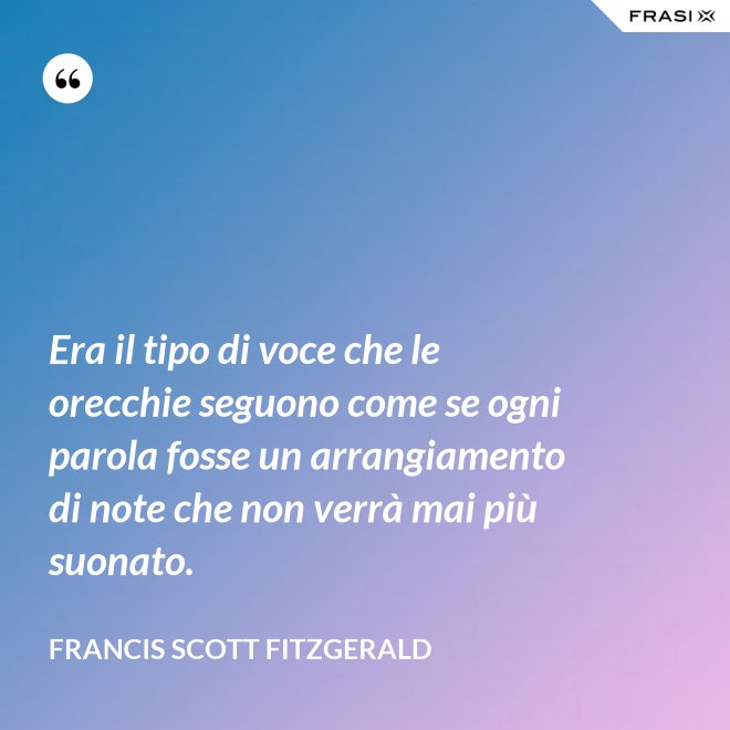 Era il tipo di voce che le orecchie seguono come se ogni parola fosse un arrangiamento di note che non verrà mai più suonato. - Francis Scott Fitzgerald