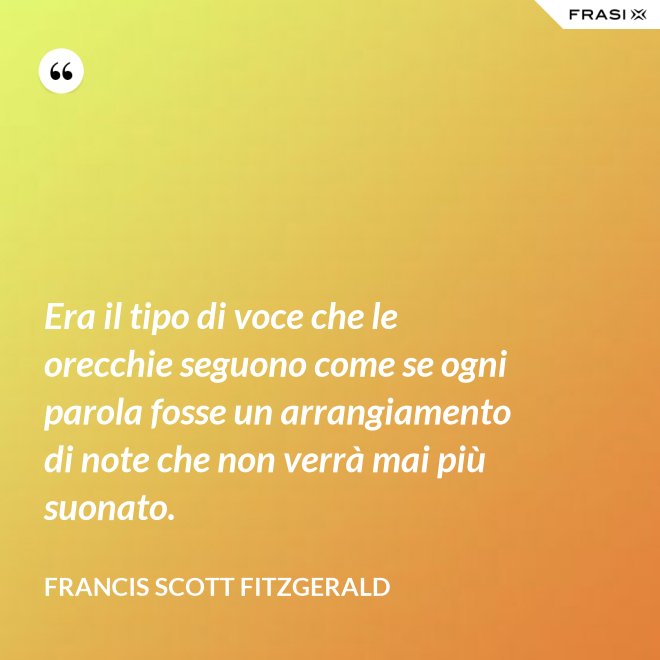 Era il tipo di voce che le orecchie seguono come se ogni parola fosse un arrangiamento di note che non verrà mai più suonato. - Francis Scott Fitzgerald