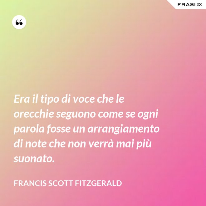 Era il tipo di voce che le orecchie seguono come se ogni parola fosse un arrangiamento di note che non verrà mai più suonato. - Francis Scott Fitzgerald