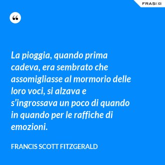 La pioggia, quando prima cadeva, era sembrato che assomigliasse al mormorio delle loro voci, si alzava e s’ingrossava un poco di quando in quando per le raffiche di emozioni. - Francis Scott Fitzgerald